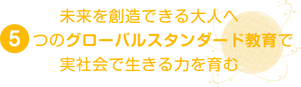 未来を創造できる大人へ５つのグローバルスタンダード教育で実社会で生きる力を育む